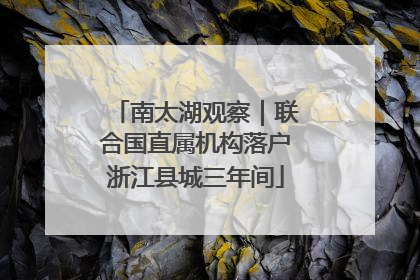 南太湖观察｜联合国直属机构落户浙江县城三年间