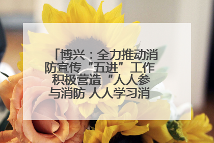 博兴：全力推动消防宣传“五进”工作 积极营造“人人参与消防 人人学习消防”的良好氛围