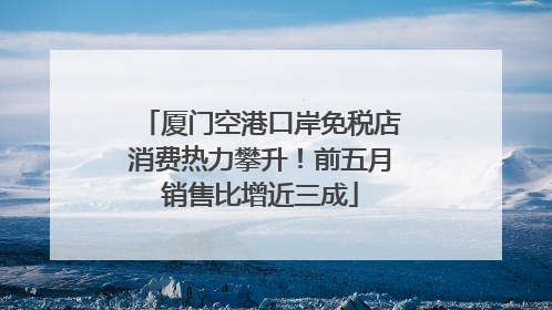 厦门空港口岸免税店消费热力攀升！前五月销售比增近三成