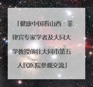 健康中国看山西：菲律宾专家学者及大同大学教授前往大同市第五人民医院参观交流
