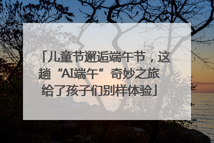 儿童节邂逅端午节，这趟“AI端午”奇妙之旅给了孩子们别样体验