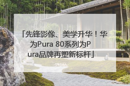 先锋影像、美学升华！华为Pura 80系列为Pura品牌再塑新标杆
