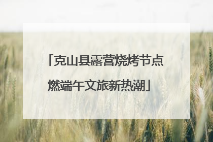 克山县露营烧烤节点燃端午文旅新热潮