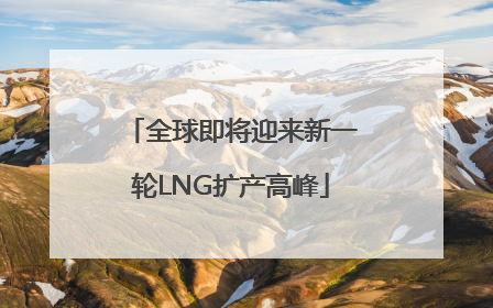 全球即将迎来新一轮LNG扩产高峰
