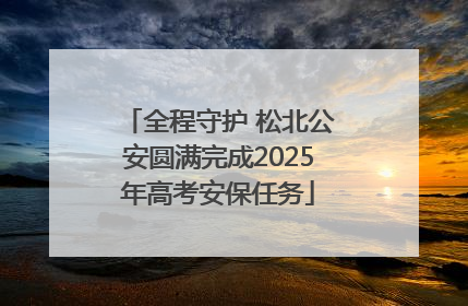 全程守护 松北公安圆满完成2025年高考安保任务
