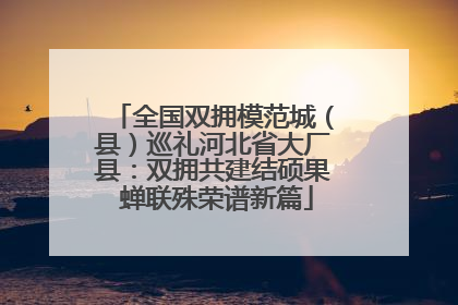 全国双拥模范城（县）巡礼河北省大厂县：双拥共建结硕果 蝉联殊荣谱新篇