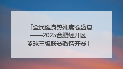 全民健身热潮席卷盛夏——2025合肥经开区篮球三级联赛激情开赛