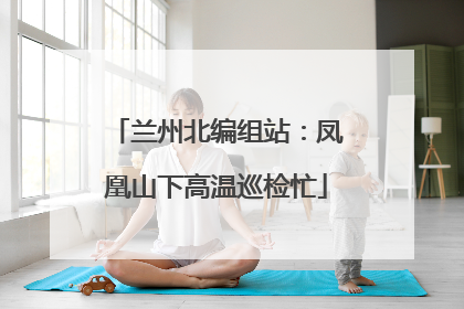 兰州北编组站：凤凰山下高温巡检忙