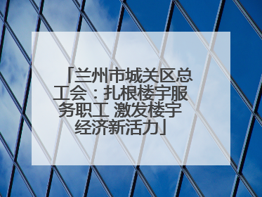 兰州市城关区总工会：扎根楼宇服务职工 激发楼宇经济新活力