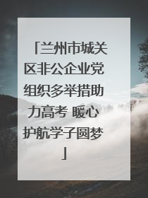 兰州市城关区非公企业党组织多举措助力高考 暖心护航学子圆梦
