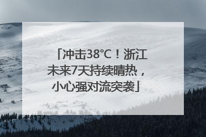 冲击38℃！浙江未来7天持续晴热，小心强对流突袭