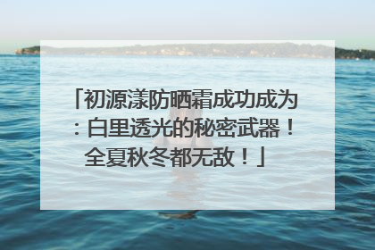 初源漾防晒霜成功成为：白里透光的秘密武器！全夏秋冬都无敌！