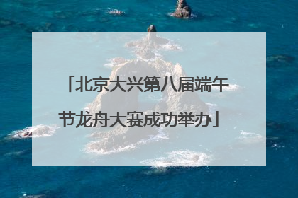 北京大兴第八届端午节龙舟大赛成功举办