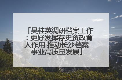 吴桂英调研档案工作：更好发挥存史资政育人作用 推动长沙档案事业高质量发展
