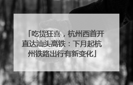 吃货狂喜，杭州西首开直达汕头高铁：下月起杭州铁路出行有新变化