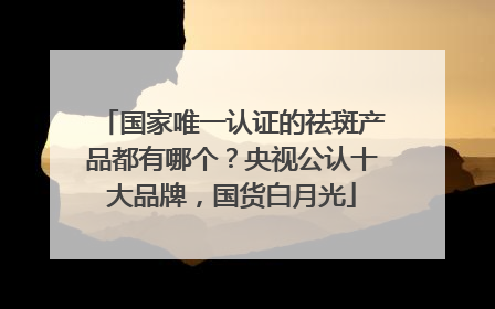 国家唯一认证的祛斑产品都有哪个？央视公认十大品牌，国货白月光