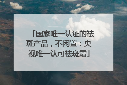 国家唯一认证的祛斑产品，不闲置：央视唯一认可祛斑霜