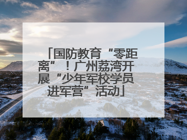 国防教育“零距离”！广州荔湾开展“少年军校学员进军营”活动