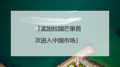 孟加拉国芒果首次进入中国市场