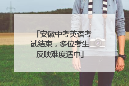 安徽中考英语考试结束，多位考生反映难度适中