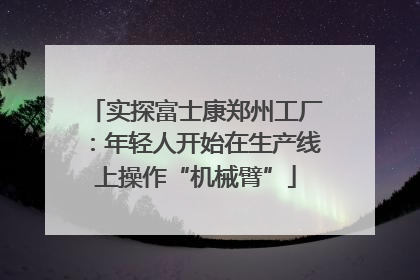 实探富士康郑州工厂：年轻人开始在生产线上操作“机械臂”