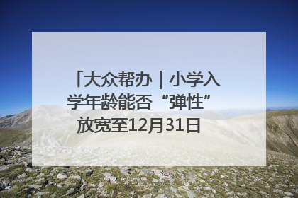 大众帮办｜小学入学年龄能否“弹性”放宽至12月31日？有地方已在探索