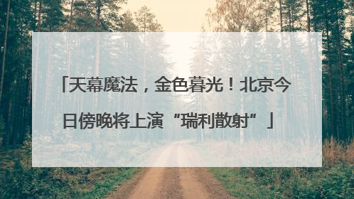 天幕魔法，金色暮光！北京今日傍晚将上演“瑞利散射”