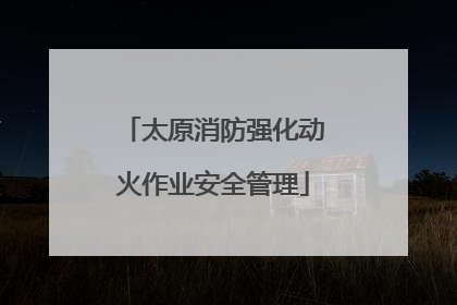 太原消防强化动火作业安全管理