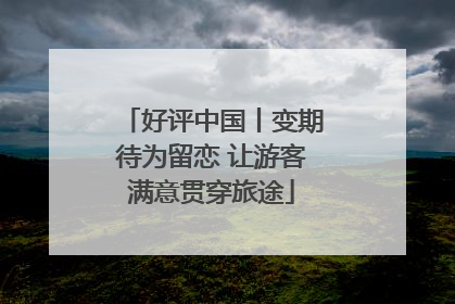 好评中国丨变期待为留恋 让游客满意贯穿旅途