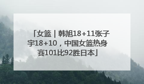 女篮｜韩旭18+11张子宇18+10，中国女篮热身赛101比92胜日本