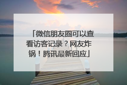 微信朋友圈可以查看访客记录？网友炸锅！腾讯最新回应