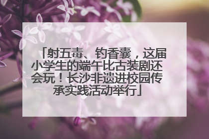 射五毒、钓香囊，这届小学生的端午比古装剧还会玩！长沙非遗进校园传承实践活动举行
