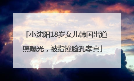 小沈阳18岁女儿韩国出道照曝光，被指撞脸孔孝真