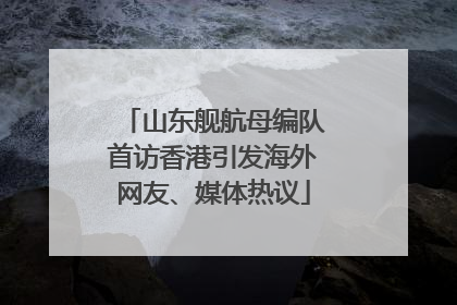 山东舰航母编队首访香港引发海外网友、媒体热议