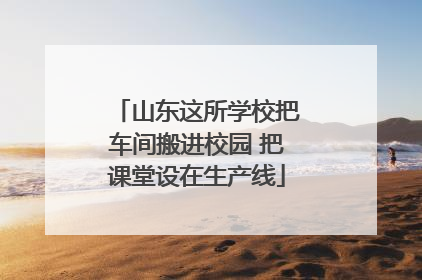 山东这所学校把车间搬进校园 把课堂设在生产线