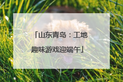 山东青岛：工地趣味游戏迎端午