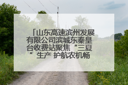 山东高速滨州发展有限公司滨城东秦皇台收费站聚焦“三夏”生产 护航农机畅行“丰收路”