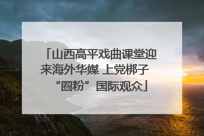 山西高平戏曲课堂迎来海外华媒 上党梆子“圈粉”国际观众