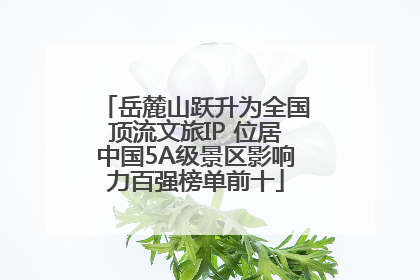 岳麓山跃升为全国顶流文旅IP 位居中国5A级景区影响力百强榜单前十