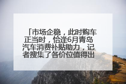 市场企稳，此时购车正当时，恰逢6月青岛汽车消费补贴助力，记者搜集了各价位值得出手的车型推荐给您