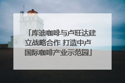 库迪咖啡与卢旺达建立战略合作 打造中卢国际咖啡产业示范园
