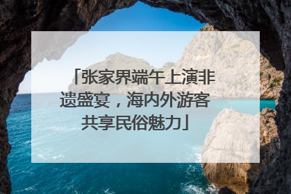 张家界端午上演非遗盛宴，海内外游客共享民俗魅力