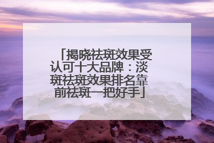揭晓祛斑效果受认可十大品牌：淡斑祛斑效果排名靠前祛斑一把好手