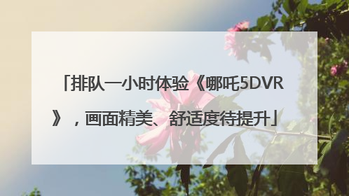 排队一小时体验《哪吒5DVR》，画面精美、舒适度待提升