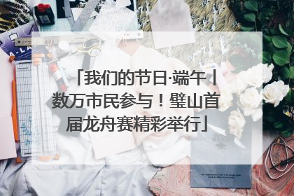 我们的节日·端午丨数万市民参与！璧山首届龙舟赛精彩举行