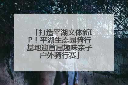 打造平湖文体新IP！平湖生态园骑行基地迎首届趣味亲子户外骑行赛
