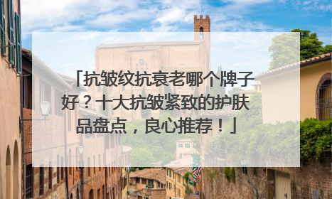 抗皱纹抗衰老哪个牌子好？十大抗皱紧致的护肤品盘点，良心推荐！