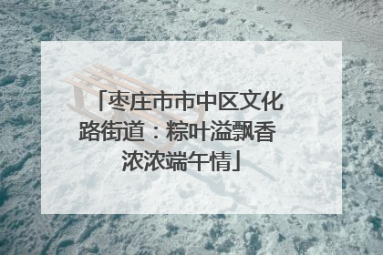 枣庄市市中区文化路街道：粽叶溢飘香 浓浓端午情