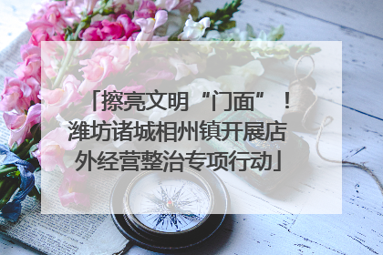 擦亮文明“门面”！潍坊诸城相州镇开展店外经营整治专项行动