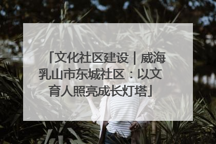 文化社区建设｜威海乳山市东城社区：以文育人照亮成长灯塔